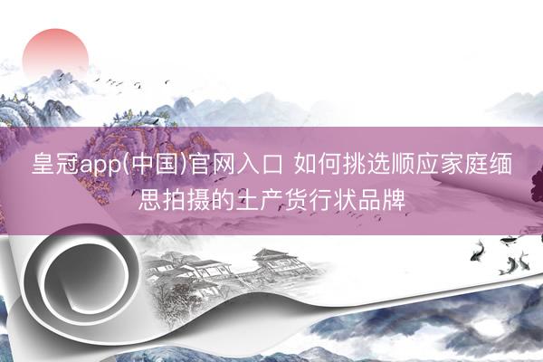 皇冠app(中国)官网入口 如何挑选顺应家庭缅思拍摄的土产货行状品牌