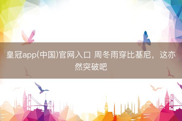 皇冠app(中国)官网入口 周冬雨穿比基尼，这亦然突破吧