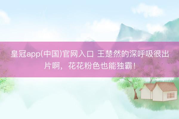 皇冠app(中国)官网入口 王楚然的深呼吸很出片啊，花花粉色也能独霸！