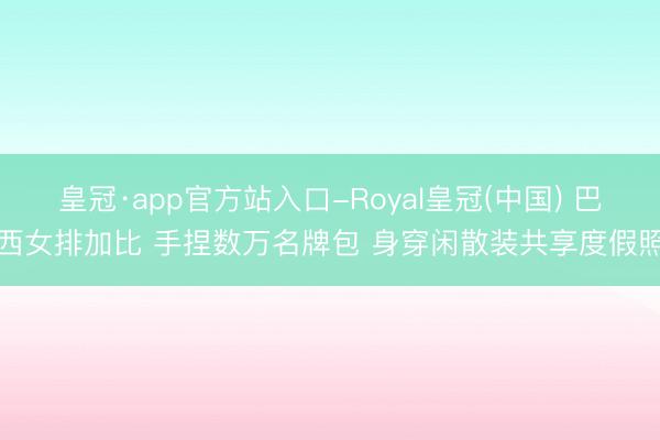 皇冠·app官方站入口-Royal皇冠(中国) 巴西女排加比 手捏数万名牌包 身穿闲散装共享度假照