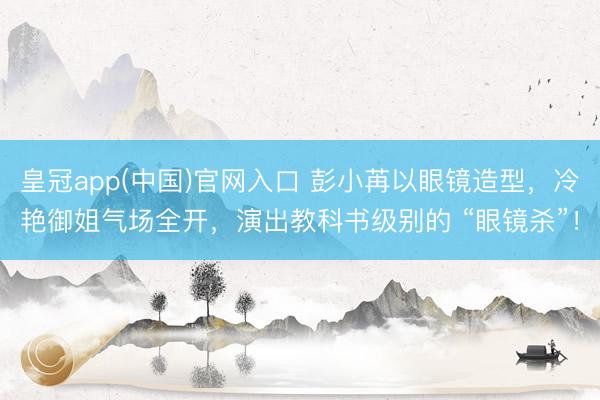 皇冠app(中国)官网入口 彭小苒以眼镜造型，冷艳御姐气场全开，演出教科书级别的 “眼镜杀”！