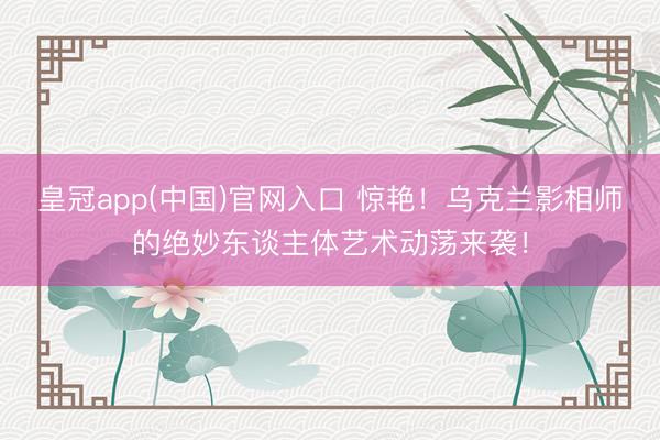 皇冠app(中国)官网入口 惊艳！乌克兰影相师的绝妙东谈主体艺术动荡来袭！