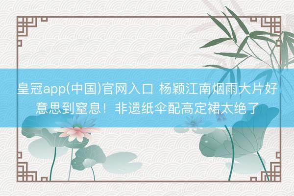 皇冠app(中国)官网入口 杨颖江南烟雨大片好意思到窒息！非遗纸伞配高定裙太绝了
