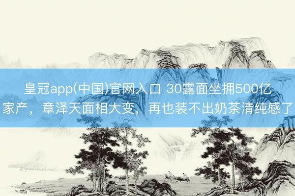 皇冠app(中国)官网入口 30露面坐拥500亿家产，章泽天面相大变，再也装不出奶茶清纯感了
