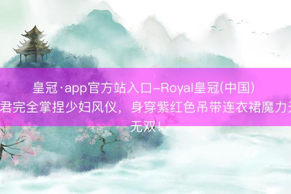 皇冠·app官方站入口-Royal皇冠(中国) 刘惜君完全掌捏少妇风仪，身穿紫红色吊带连衣裙魔力无双！