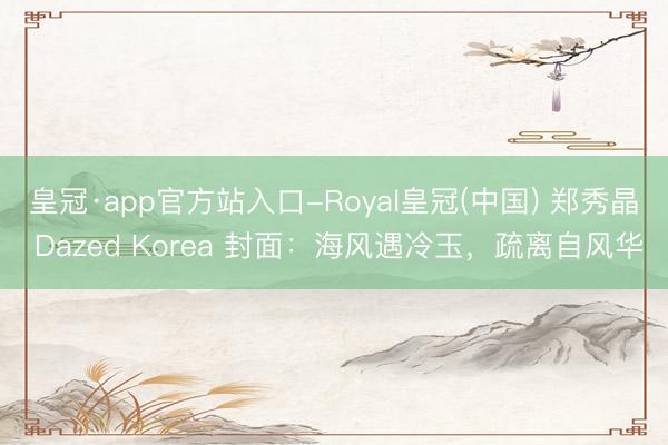 皇冠·app官方站入口-Royal皇冠(中国) 郑秀晶 Dazed Korea 封面：海风遇冷玉，疏离自风华