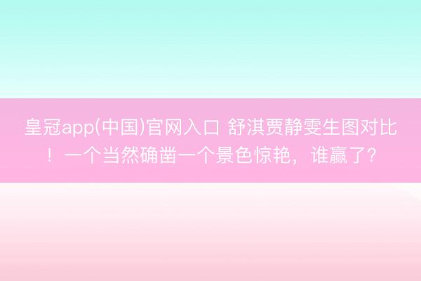 皇冠app(中国)官网入口 舒淇贾静雯生图对比！一个当然确凿一个景色惊艳，谁赢了？