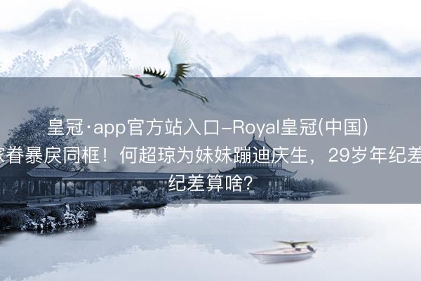 皇冠·app官方站入口-Royal皇冠(中国) 赌王家眷暴戾同框！何超琼为妹妹蹦迪庆生，29岁年纪差算啥？