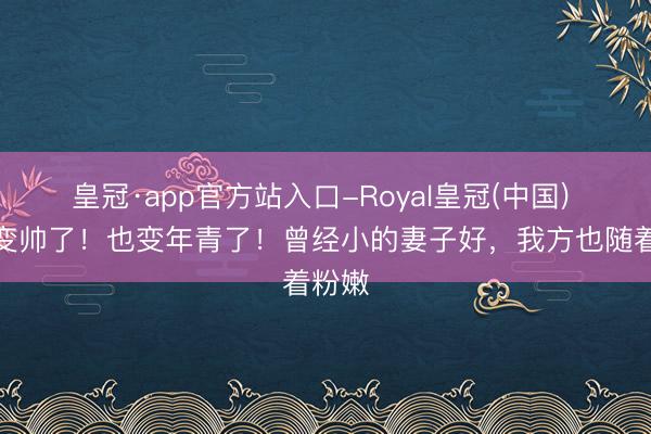 皇冠·app官方站入口-Royal皇冠(中国) 汪峰变帅了！也变年青了！曾经小的妻子好，我方也随着粉嫩