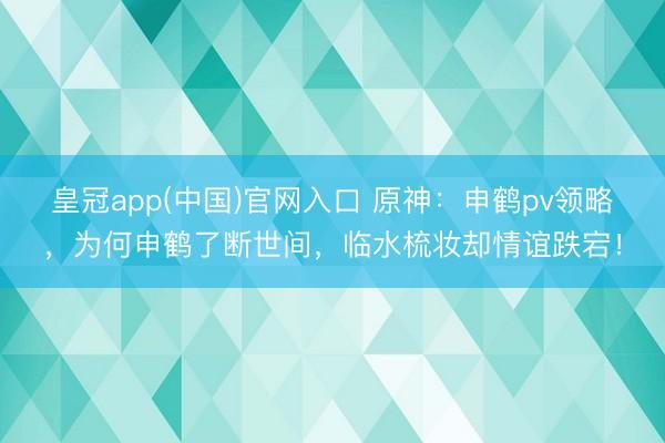 皇冠app(中国)官网入口 原神：申鹤pv领略，为何申鹤了断世间，临水梳妆却情谊跌宕！