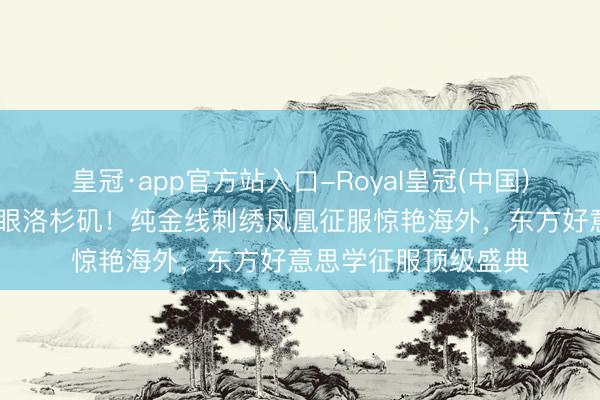皇冠·app官方站入口-Royal皇冠(中国) 虞书欣非遗高定耀眼洛杉矶！纯金线刺绣凤凰征服惊艳海外，东方好意思学征服顶级盛典
