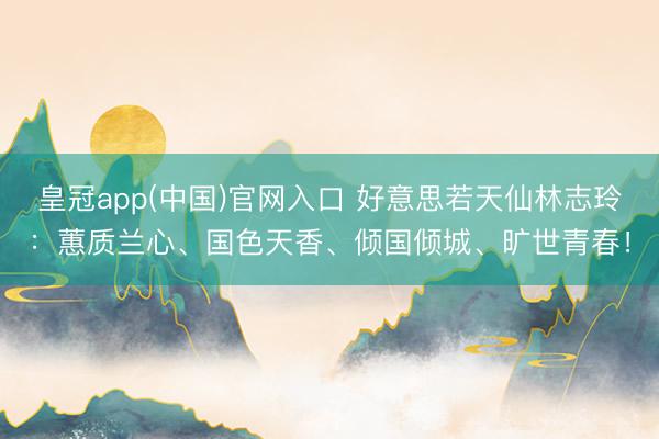 皇冠app(中国)官网入口 好意思若天仙林志玲:蕙质兰心、国色天香、倾国倾城、旷世青春!