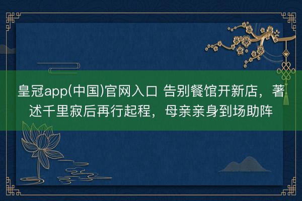皇冠app(中国)官网入口 告别餐馆开新店,著述千里寂后再行起程,母亲亲身到场助阵