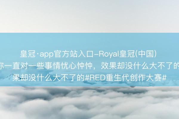 皇冠·app官方站入口-Royal皇冠(中国) 好奇钦慕的是，随机间你一直对一些事情忧心忡忡，效果却没什么大不了的#RED重生代创作大赛#