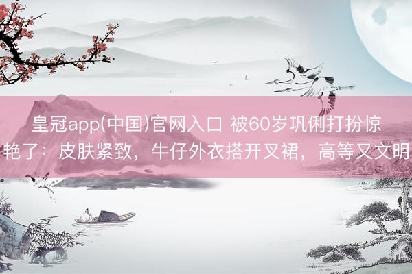 皇冠app(中国)官网入口 被60岁巩俐打扮惊艳了：皮肤紧致，牛仔外衣搭开叉裙，高等又文明