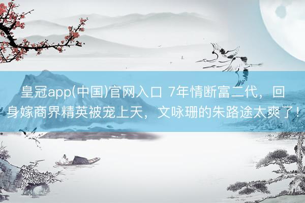 皇冠app(中国)官网入口 7年情断富二代，回身嫁商界精英被宠上天，文咏珊的朱路途太爽了！