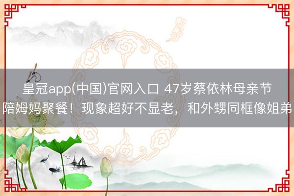 皇冠app(中国)官网入口 47岁蔡依林母亲节陪姆妈聚餐！现象超好不显老，和外甥同框像姐弟