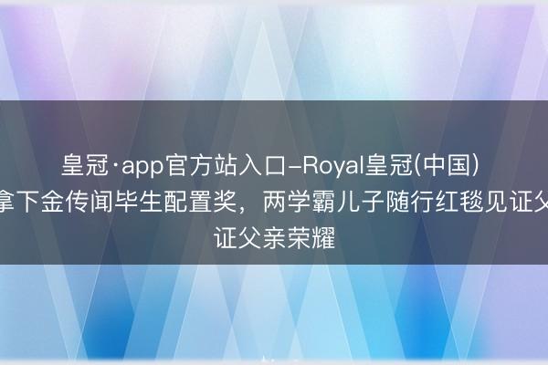 皇冠·app官方站入口-Royal皇冠(中国) 李连杰拿下金传闻毕生配置奖，两学霸儿子随行红毯见证父亲荣耀