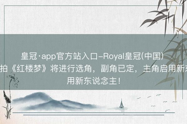皇冠·app官方站入口-Royal皇冠(中国) 郑晓龙翻拍《红楼梦》将进行选角，副角已定，主角启用新东说念主！