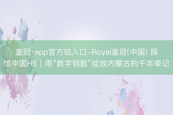 皇冠·app官方站入口-Royal皇冠(中国) 探馆中国H5｜用“数字钥匙”绽放内蒙古的千年牵记