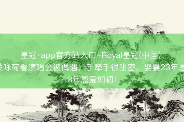 皇冠·app官方站入口-Royal皇冠(中国) 张家辉关咏荷看演唱会被偶遇，手牵手很甜密，娶妻23年恩爱如初！