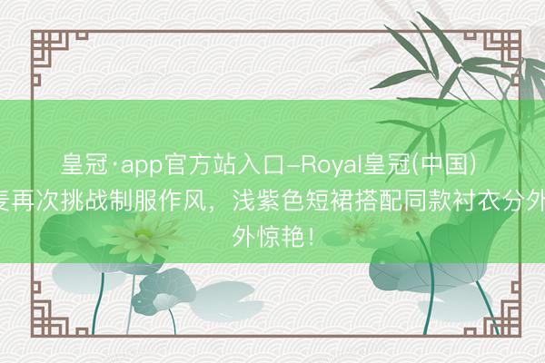 皇冠·app官方站入口-Royal皇冠(中国) 赵今麦再次挑战制服作风，浅紫色短裙搭配同款衬衣分外惊艳！