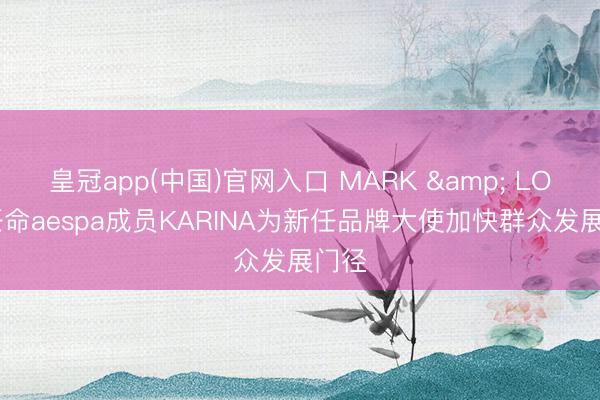 皇冠app(中国)官网入口 MARK & LONA任命aespa成员KARINA为新任品牌大使加快群众发展门径