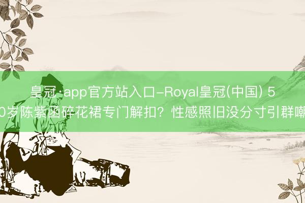 皇冠·app官方站入口-Royal皇冠(中国) 50岁陈紫函碎花裙专门解扣？性感照旧没分寸引群嘲