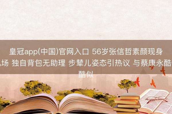 皇冠app(中国)官网入口 56岁张信哲素颜现身机场 独自背包无助理 步辇儿姿态引热议 与蔡康永酷似