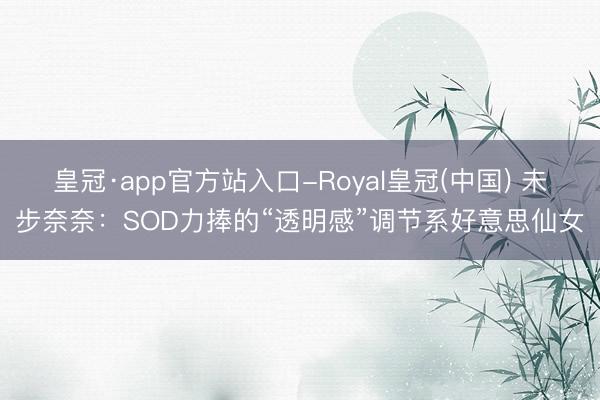 皇冠·app官方站入口-Royal皇冠(中国) 未步奈奈：SOD力捧的“透明感”调节系好意思仙女