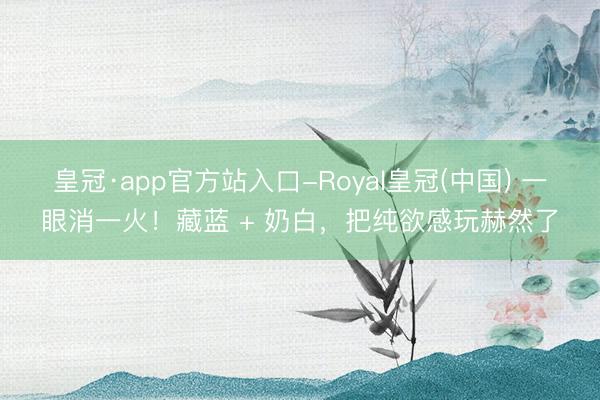 皇冠·app官方站入口-Royal皇冠(中国) 一眼消一火！藏蓝 + 奶白，把纯欲感玩赫然了