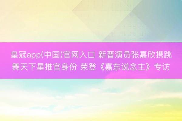 皇冠app(中国)官网入口 新晋演员张嘉欣携跳舞天下星推官身份 荣登《嘉东说念主》专访