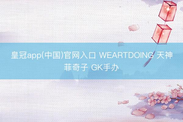 皇冠app(中国)官网入口 WEARTDOING 天神菲奇子 GK手办