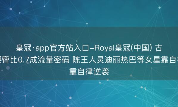 皇冠·app官方站入口-Royal皇冠(中国) 古装剧腰臀比0.7成流量密码 陈王人灵迪丽热巴等女星靠自律逆袭