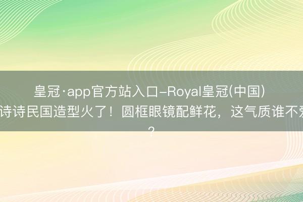 皇冠·app官方站入口-Royal皇冠(中国) 刘诗诗民国造型火了!圆框眼镜配鲜花,这气质谁不爱?