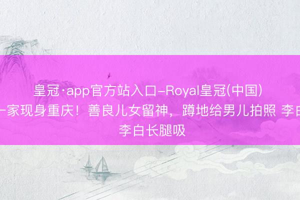 皇冠·app官方站入口-Royal皇冠(中国) 撒贝宁一家现身重庆！善良儿女留神，蹲地给男儿拍照 李白长腿吸