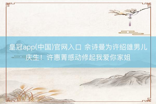 皇冠app(中国)官网入口 佘诗曼为许绍雄男儿庆生！许惠菁感动修起我爱你家姐