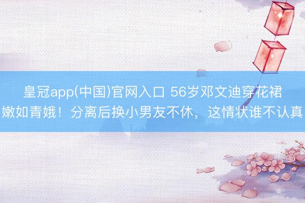 皇冠app(中国)官网入口 56岁邓文迪穿花裙嫩如青娥！分离后换小男友不休，这情状谁不认真