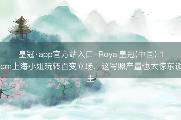 皇冠·app官方站入口-Royal皇冠(中国) 172cm上海小姐玩转百变立场，这写照产量也太惊东谈主
