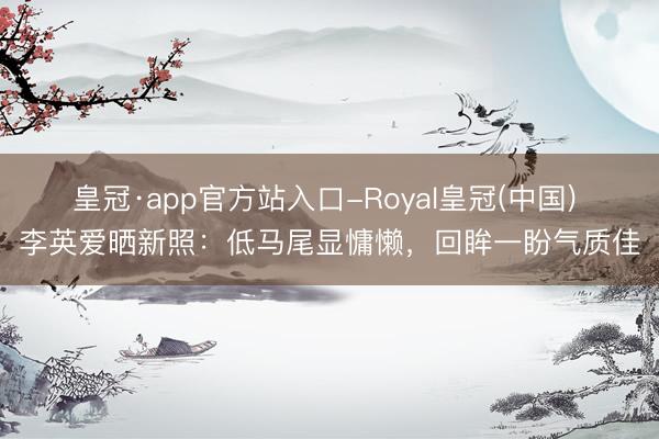 皇冠·app官方站入口-Royal皇冠(中国) 李英爱晒新照：低马尾显慵懒，回眸一盼气质佳