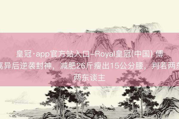 皇冠·app官方站入口-Royal皇冠(中国) 傅首尔离异后逆袭封神，减肥26斤瘦出15公分腰，判若两东谈主