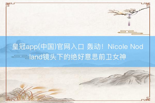 皇冠app(中国)官网入口 轰动！Nicole Nodland镜头下的绝好意思前卫女神