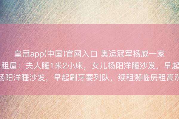 皇冠app(中国)官网入口 奥运冠军杨威一家六口挤在香港40多平出租屋：夫人睡1米2小床，女儿杨阳洋睡沙发，早起刷牙要列队，续租濒临房租高涨等问题