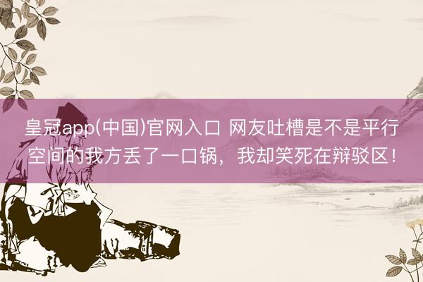 皇冠app(中国)官网入口 网友吐槽是不是平行空间的我方丢了一口锅，我却笑死在辩驳区！