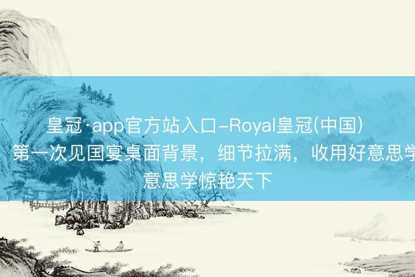 皇冠·app官方站入口-Royal皇冠(中国) 胡为乱做！第一次见国宴桌面背景，细节拉满，收用好意思学惊艳天下