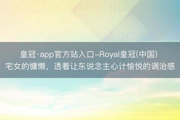 皇冠·app官方站入口-Royal皇冠(中国) 宅女的慵懒，透着让东说念主心计愉悦的调治感