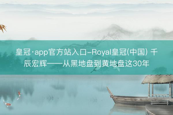 皇冠·app官方站入口-Royal皇冠(中国) 千辰宏辉——从黑地盘到黄地盘这30年
