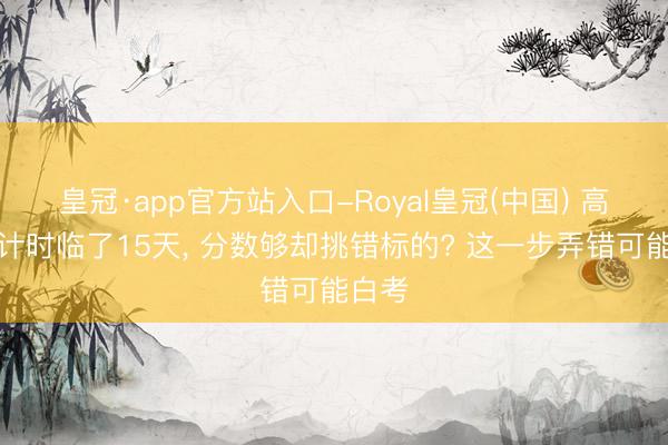 皇冠·app官方站入口-Royal皇冠(中国) 高考倒计时临了15天， 分数够却挑错标的? 这一步弄错可能白考