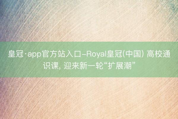 皇冠·app官方站入口-Royal皇冠(中国) 高校通识课， 迎来新一轮“扩展潮”