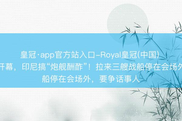 皇冠·app官方站入口-Royal皇冠(中国) 借着东盟峰会开幕，印尼搞“炮舰酬酢”！拉来三艘战船停在会场外，要争话事人